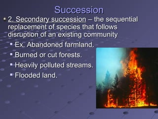 SuccessionSuccession
2. Secondary succession2. Secondary succession – the sequential– the sequential
replacement of species that followsreplacement of species that follows
disruption of an existing communitydisruption of an existing community

Ex. Abandoned farmland.Ex. Abandoned farmland.

Burned or cut forests.Burned or cut forests.

Heavily polluted streams.Heavily polluted streams.

Flooded land.Flooded land.
 