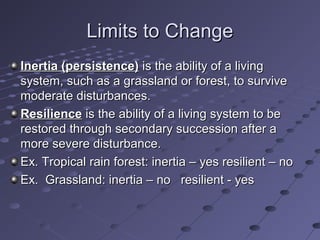 Limits to ChangeLimits to Change
Inertia (persistence)Inertia (persistence) is the ability of a livingis the ability of a living
system, such as a grassland or forest, to survivesystem, such as a grassland or forest, to survive
moderate disturbances.moderate disturbances.
ResilienceResilience is the ability of a living system to beis the ability of a living system to be
restored through secondary succession after arestored through secondary succession after a
more severe disturbance.more severe disturbance.
Ex. Tropical rain forest: inertia – yes resilient – noEx. Tropical rain forest: inertia – yes resilient – no
Ex. Grassland: inertia – no resilient - yesEx. Grassland: inertia – no resilient - yes
 