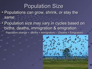 Population SizePopulation Size
Populations can grow, shrink, or stay thePopulations can grow, shrink, or stay the
samesame
Population size may vary in cycles based onPopulation size may vary in cycles based on
births, deaths, immigration & emigrationbirths, deaths, immigration & emigration
Population change = (Births + Immigration) – (Deaths + Emigration)Population change = (Births + Immigration) – (Deaths + Emigration)
 
