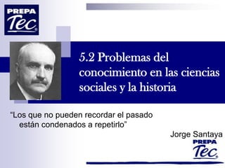 5.2 Problemas del
conocimiento en las ciencias
sociales y la historia
“Los que no pueden recordar el pasado
están condenados a repetirlo”
Jorge Santaya
 