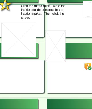 Click the die to roll it.  Write the fraction for that decimal in the fraction maker.  Then click the arrow. 