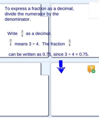 To express a fraction as a decimal, divide the numerator by the denominator. Write  as a decimal. means 3 ÷ 4.  The fraction  can be written as 0.75, since 3 ÷ 4 = 0.75. Next 