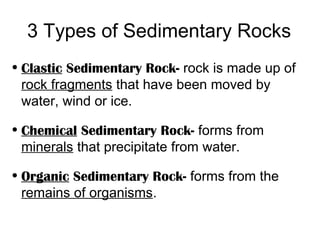 3 Types of Sedimentary Rocks
• Clastic Sedimentary Rock- rock is made up of
  rock fragments that have been moved by
  water, wind or ice.

• Chemical Sedimentary Rock- forms from
  minerals that precipitate from water.

• Organic Sedimentary Rock- forms from the
  remains of organisms.
 