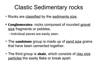 Clastic Sedimentary rocks
• Rocks are classified by the sediments size.

• Conglomerates- rocks composed of rounded gravel
  size fragments or pebbles.
  – Individual pieces are easily seen.

• The sandstone group is made up of sand size grains
  that have been cemented together.

• The third group is shale, which consists of clay size
  particles the easily flake or break apart.
 