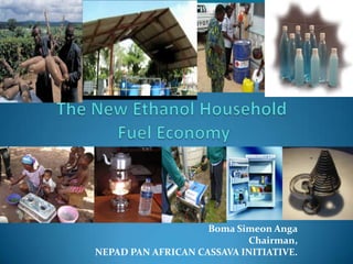 The New Ethanol Household Fuel Economy Boma Simeon Anga Chairman, NEPAD PAN AFRICAN CASSAVA INITIATIVE. 