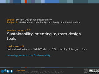 course System Design for Sustainability
Subject 5. Methods and tools for System Design for Sustainability


learning resource 5.2
Sustainability-orienting system design
tools
carlo vezzoli
politecnico di milano . INDACO dpt. . DIS . faculty of design . Italy

Learning Network on Sustainability




        Carlo Vezzoli
        Politecnico di Milano / INDACO dept. / DIS / Faculty of Design / Italy
 