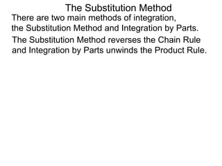 The Substitution Method 
There are two main methods of integration, 
the Substitution Method and Integration by Parts. 
The Substitution Method reverses the Chain Rule 
and Integration by Parts unwinds the Product Rule. 
 