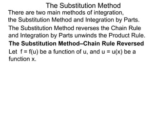 The Substitution Method 
There are two main methods of integration, 
the Substitution Method and Integration by Parts. 
The Substitution Method reverses the Chain Rule 
and Integration by Parts unwinds the Product Rule. 
The Substitution Method–Chain Rule Reversed 
Let f = f(u) be a function of u, and u = u(x) be a 
function x. 
 