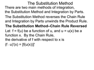 The Substitution Method 
There are two main methods of integration, 
the Substitution Method and Integration by Parts. 
The Substitution Method reverses the Chain Rule 
and Integration by Parts unwinds the Product Rule. 
The Substitution Method–Chain Rule Reversed 
Let f = f(u) be a function of u, and u = u(x) be a 
function x. By the Chain Rule, 
the derivative of f with respect to x is 
(f ○ u)'(x) = [f(u(x))]' 
 