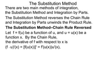 The Substitution Method 
There are two main methods of integration, 
the Substitution Method and Integration by Parts. 
The Substitution Method reverses the Chain Rule 
and Integration by Parts unwinds the Product Rule. 
The Substitution Method–Chain Rule Reversed 
Let f = f(u) be a function of u, and u = u(x) be a 
function x. By the Chain Rule, 
the derivative of f with respect to x is 
(f ○ u)'(x) = [f(u(x))]' = f'(u(x))u'(x), 
 
