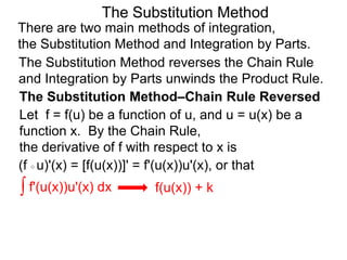 The Substitution Method 
There are two main methods of integration, 
the Substitution Method and Integration by Parts. 
The Substitution Method reverses the Chain Rule 
and Integration by Parts unwinds the Product Rule. 
The Substitution Method–Chain Rule Reversed 
Let f = f(u) be a function of u, and u = u(x) be a 
function x. By the Chain Rule, 
the derivative of f with respect to x is 
(f ○ u)'(x) = [f(u(x))]' = f'(u(x))u'(x), or that 
∫ f'(u(x))u'(x) dx f(u(x)) + k 
 