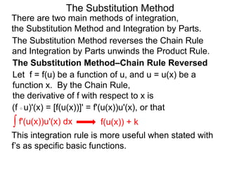 The Substitution Method 
There are two main methods of integration, 
the Substitution Method and Integration by Parts. 
The Substitution Method reverses the Chain Rule 
and Integration by Parts unwinds the Product Rule. 
The Substitution Method–Chain Rule Reversed 
Let f = f(u) be a function of u, and u = u(x) be a 
function x. By the Chain Rule, 
the derivative of f with respect to x is 
(f ○ u)'(x) = [f(u(x))]' = f'(u(x))u'(x), or that 
∫ f'(u(x))u'(x) dx 
f(u(x)) + k 
This integration rule is more useful when stated with 
the f’s as specific basic functions. 
 