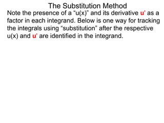 The Substitution Method 
Note the presence of a “u(x)” and its derivative u' as a 
factor in each integrand. Below is one way for tracking 
the integrals using “substitution” after the respective 
u(x) and u' are identified in the integrand. 
 