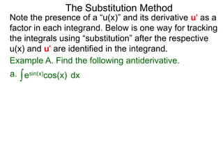 The Substitution Method 
Note the presence of a “u(x)” and its derivative u' as a 
factor in each integrand. Below is one way for tracking 
the integrals using “substitution” after the respective 
u(x) and u' are identified in the integrand. 
Example A. Find the following antiderivative. 
a. ∫esin(x)cos(x) dx 
 