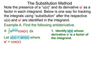The Substitution Method 
Note the presence of a “u(x)” and its derivative u' as a 
factor in each integrand. Below is one way for tracking 
the integrals using “substitution” after the respective 
u(x) and u' are identified in the integrand. 
Example A. Find the following antiderivative. 
a. ∫esin(x)cos(x) dx 
1. Identify u(x) whose 
derivative u' is a factor of 
Let u(x) = sin(x) where the integrand. 
u' = cos(x) 
 