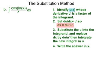 The Substitution Method 
b. ∫ cos(xln(x))dx 
1. Identify u(x) whose 
derivative u' is a factor of 
the integrand. 
2. Set du/dx= u' so 
dx = du/ u'. 
3. Substitute the u into the 
integrand, and replace 
dx by du/u' then integrate 
the new integral in u. 
4. Write the answer in x. 
 