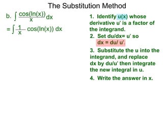 The Substitution Method 
b. ∫ cos(xln(x))dx 
1. Identify u(x) whose 
derivative u' is a factor of 
the integrand. 
2. Set du/dx= u' so 
dx = du/ u'. 
3. Substitute the u into the 
integrand, and replace 
dx by du/u' then integrate 
the new integral in u. 
4. Write the answer in x. 
1 
= ∫ x cos(ln(x)) dx 
 