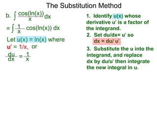 The Substitution Method 
b. ∫ cos(xln(x))dx 
1. Identify u(x) whose 
derivative u' is a factor of 
the integrand. 
2. Set du/dx= u' so 
dx = du/ u'. 
3. Substitute the u into the 
integrand, and replace 
dx by du/u' then integrate 
the new integral in u. 
1 
= ∫ x cos(ln(x)) dx 
Let u(x) = ln(x) where 
u' = 1/x, or 
du 
dx = 1x 
 