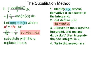 The Substitution Method 
b. ∫ cos(xln(x))dx 
1. Identify u(x) whose 
derivative u' is a factor of 
the integrand. 
2. Set du/dx= u' so 
dx = du/ u'. 
3. Substitute the u into the 
integrand, and replace 
dx by du/u' then integrate 
the new integral in u. 
4. Write the answer in x. 
= ∫ x cos(ln(x)) dx 
Let u(x) = ln(x) where 
u' = 1/x, or 
du 
dx = 1x 
so xdu = dx 
1 
substitute with the u, 
replace the dx, 
 
