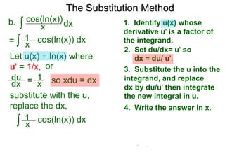 The Substitution Method 
b. ∫ cos(xln(x))dx 
1. Identify u(x) whose 
derivative u' is a factor of 
the integrand. 
2. Set du/dx= u' so 
dx = du/ u'. 
3. Substitute the u into the 
integrand, and replace 
dx by du/u' then integrate 
the new integral in u. 
4. Write the answer in x. 
= ∫ x cos(ln(x)) dx 
Let u(x) = ln(x) where 
u' = 1/x, or 
du 
dx = 1x 
so xdu = dx 
1 
substitute with the u, 
replace the dx, 
∫ 1 
cos(ln(x)) dx 
x 
 