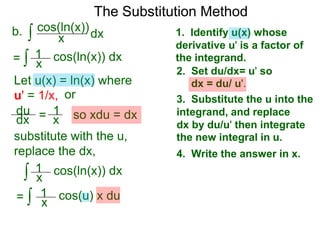 The Substitution Method 
b. ∫ cos(xln(x))dx 
1. Identify u(x) whose 
derivative u' is a factor of 
the integrand. 
2. Set du/dx= u' so 
dx = du/ u'. 
3. Substitute the u into the 
integrand, and replace 
dx by du/u' then integrate 
the new integral in u. 
4. Write the answer in x. 
= ∫ x cos(ln(x)) dx 
Let u(x) = ln(x) where 
u' = 1/x, or 
du 
dx = 1x 
so xdu = dx 
1 
substitute with the u, 
replace the dx, 
∫ 1 
cos(ln(x)) dx 
x 
= 
1 
∫ cos(u) x du 
x 
 
