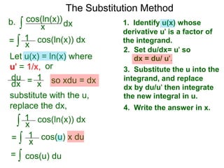 The Substitution Method 
b. ∫ cos(xln(x))dx 
1. Identify u(x) whose 
derivative u' is a factor of 
the integrand. 
2. Set du/dx= u' so 
dx = du/ u'. 
3. Substitute the u into the 
integrand, and replace 
dx by du/u' then integrate 
the new integral in u. 
4. Write the answer in x. 
= ∫ x cos(ln(x)) dx 
Let u(x) = ln(x) where 
u' = 1/x, or 
du 
dx = 1x 
so xdu = dx 
1 
substitute with the u, 
replace the dx, 
∫ 1 
cos(ln(x)) dx 
x 
= 
1 
∫ cos(u) x du 
x 
= ∫ cos(u) du 
 