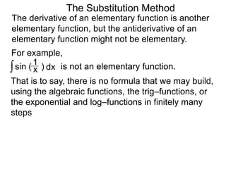 The Substitution Method 
The derivative of an elementary function is another 
elementary function, but the antiderivative of an 
elementary function might not be elementary. 
For example, 
∫ sin ( ) x 1 
dx is not an elementary function. 
That is to say, there is no formula that we may build, 
using the algebraic functions, the trig–functions, or 
the exponential and log–functions in finitely many 
steps 
 
