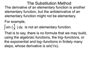 The Substitution Method 
The derivative of an elementary function is another 
elementary function, but the antiderivative of an 
elementary function might not be elementary. 
For example, 
∫ sin ( ) x 1 
dx is not an elementary function. 
That is to say, there is no formula that we may build, 
using the algebraic functions, the trig–functions, or 
the exponential and log–functions in finitely many 
steps, whose derivative is sin(1/x). 
 