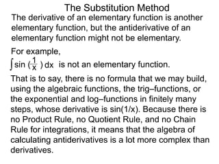 The Substitution Method 
The derivative of an elementary function is another 
elementary function, but the antiderivative of an 
elementary function might not be elementary. 
For example, 
∫ sin ( ) x 1 
dx is not an elementary function. 
That is to say, there is no formula that we may build, 
using the algebraic functions, the trig–functions, or 
the exponential and log–functions in finitely many 
steps, whose derivative is sin(1/x). Because there is 
no Product Rule, no Quotient Rule, and no Chain 
Rule for integrations, it means that the algebra of 
calculating antiderivatives is a lot more complex than 
derivatives. 
 