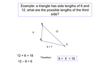 Example: a triangle has side lengths of 6 and
12; what are the possible lengths of the third
side?
B
A
C
6 12
X = ?
12 + 6 = 18
12 – 6 = 6
Therefore:
6 < X < 18
 