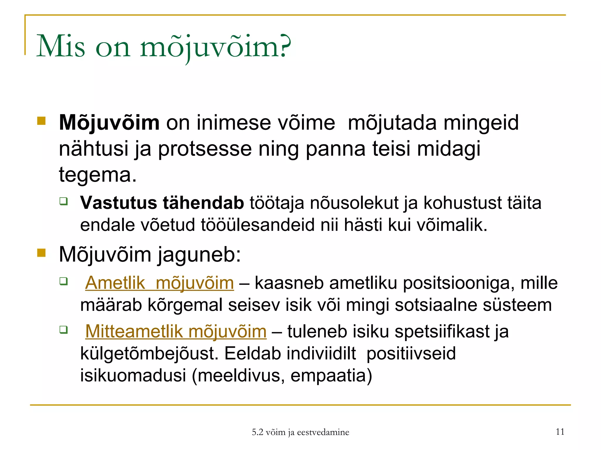 Mis on mõjuvõim? Mõjuvõim  on inimese võime  mõjutada mingeid nähtusi ja protsesse ning panna teisi midagi tegema.  Vastutus tähendab  töötaja nõusolekut ja kohustust täita endale võetud tööülesandeid nii hästi kui võimalik. Mõjuvõim jaguneb: Ametlik  mõjuvõim  – kaasneb ametliku positsiooniga, mille määrab kõrgemal seisev isik või mingi sotsiaalne süsteem Mitteametlik mõjuvõim  – tuleneb isiku spetsiifikast ja külgetõmbejõust. Eeldab indiviidilt  positiivseid isikuomadusi (meeldivus, empaatia) 5.2 võim ja eestvedamine 