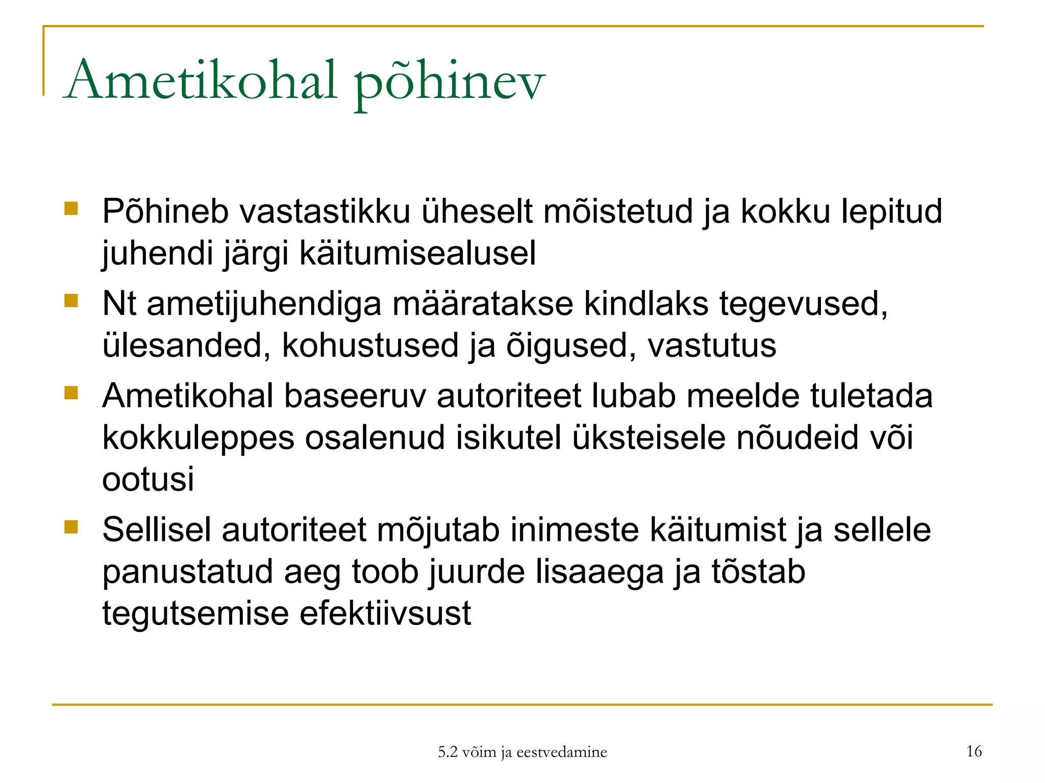 Ametikohal põhinev Põhineb vastastikku üheselt mõistetud ja kokku lepitud juhendi järgi käitumisealusel Nt ametijuhendiga määratakse kindlaks tegevused, ülesanded, kohustused ja õigused, vastutus Ametikohal baseeruv autoriteet lubab meelde tuletada kokkuleppes osalenud isikutel üksteisele nõudeid või ootusi Sellisel autoriteet mõjutab inimeste käitumist ja sellele panustatud aeg toob juurde lisaaega ja tõstab tegutsemise efektiivsust  5.2 võim ja eestvedamine 