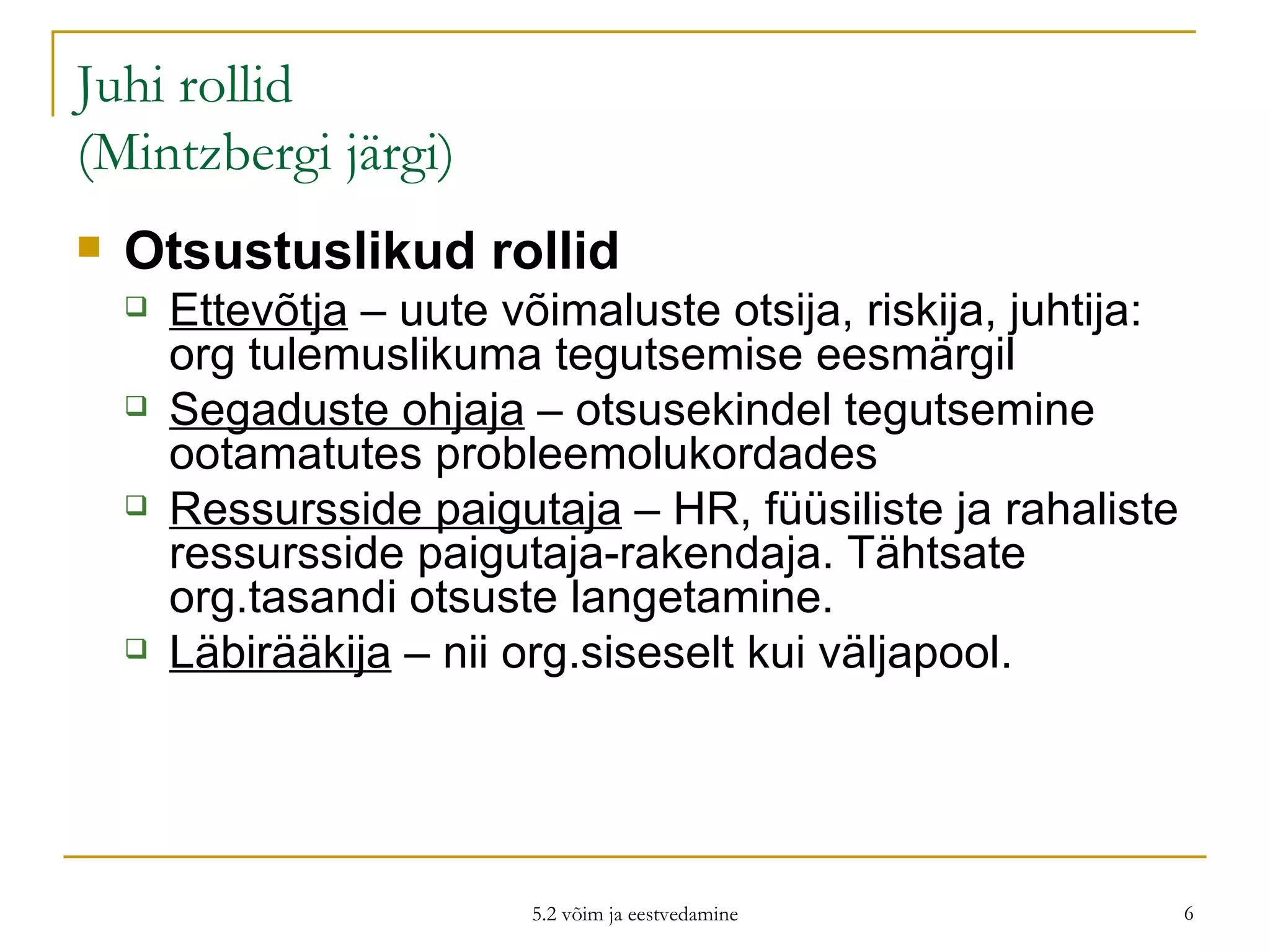 Juhi rollid (Mintzbergi järgi) Otsustuslikud rollid Ettevõtja  – uute võimaluste otsija, riskija, juhtija: org tulemuslikuma tegutsemise eesmärgil Segaduste ohjaja  – otsusekindel tegutsemine ootamatutes probleemolukordades Ressursside paigutaja  – HR, füüsiliste ja rahaliste ressursside paigutaja-rakendaja. Tähtsate org.tasandi otsuste langetamine.  Läbirääkija  – nii org.siseselt kui väljapool.  5.2 võim ja eestvedamine 