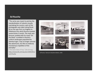 Ed	
  Ruscha	
  
“The	
  series	
  was	
  meant	
  to	
  portray	
  the	
  
standardizaVon	
  of	
  industry	
  visually	
  
overtaking	
  the	
  country:	
  each	
  of	
  the	
  
photographs	
  was	
  taken	
  along	
  Route	
  
66	
  on	
  the	
  way	
  from	
  Los	
  Angeles	
  to	
  
Oklahoma	
  City,	
  which	
  Ruscha	
  traveled	
  
several	
  Vmes	
  a	
  month.	
  The	
  myth	
  Jack	
  
Kerouac	
  invoked	
  with	
  his	
  novel	
  "On	
  
the	
  Road"	
  crumbled	
  in	
  Ruscha’s	
  
uniform	
  landscapes	
  populated	
  by	
  
idenVcal	
  signs.	
  Trips	
  no	
  longer	
  seemed	
  
like	
  adventures,	
  but	
  like	
  an	
  endlessly	
  
monotonous	
  repeVVon	
  of	
  the	
  
everyday.”	
  
“The	
  Dark	
  Side	
  of	
  Pop,”	
  Db	
  Artmag	
  	
  
hSp://www.db-­‐artmag.de//2004/8/e/                           Ed	
  Ruscha,	
  Twenty	
  Six	
  Gasoline	
  Sta:ons,	
  1963	
  
1/279.php	
  
 