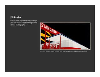 Ed	
  Ruscha	
  
Ruscha	
  then	
  began	
  to	
  make	
  painVngs	
  
and	
  silkscreens	
  based	
  on	
  the	
  gasoline	
  
staVon	
  photographs.	
  




                                                           Ed	
  Ruscha,	
  Standard	
  StaVon,	
  Amarillo,	
  Texas,	
  1963,	
  Hood	
  Museum	
  of	
  Art,	
  Dartmouth	
  College	
  
 