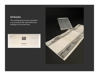 Ed	
  Ruscha	
  
The	
  resulVng	
  pictures	
  were	
  assembled	
  
in	
  an	
  accordion-­‐fold	
  	
  book	
  Vtled	
  Every	
  
Building	
  on	
  the	
  Sunset	
  Strip	
  
 