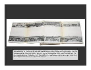 “Every	
  Building	
  on	
  the	
  Sunset	
  Strip	
  (1966)	
  is	
  a	
  27-­‐foot	
  accordion-­‐fold	
  strip	
  of	
  photographs	
  that	
  give	
  
you	
  exactly	
  what	
  the	
  Vtle	
  promises,	
  with	
  one	
  part	
  of	
  each	
  building	
  at	
  the	
  top	
  of	
  the	
  page	
  and	
  the	
  
other	
  upside	
  down	
  at	
  the	
  boSom,	
  as	
  if	
  the	
  middle	
  is	
  the	
  asphalt	
  along	
  which	
  your	
  eyes	
  are	
  driving”	
  
hSp://www.frieze.com/issue/review/ed_ruscha_and_silke_oSo_knapp                 	
  
 
