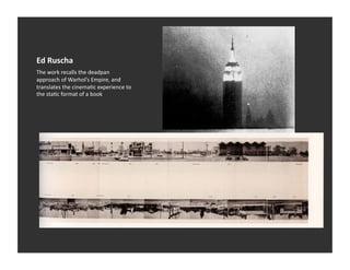 Ed	
  Ruscha	
  
The	
  work	
  recalls	
  the	
  deadpan	
  
approach	
  of	
  Warhol’s	
  Empire,	
  and	
  
translates	
  the	
  cinemaVc	
  experience	
  to	
  
the	
  staVc	
  format	
  of	
  a	
  book	
  
 