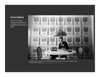 Ferus	
  Gallery	
  
The	
  Ferus	
  Gallery	
  
showed	
  Andy	
  Warhol's	
  
Campbell	
  Soups	
  cans	
  in	
  
1962	
  




                                      Irving	
  Blum	
  with	
  Andy	
  Warhol’s	
  Campbell’s	
  Soup	
  Cans	
  at	
  the	
  Ferus	
  Gallery	
  in	
  Los	
  Angeles,	
  1962.	
  
                                      Photo	
  by	
  William	
  Claxton.	
  	
  Paciﬁc	
  Standard	
  Time,	
  GeSy	
  Museum	
  
 