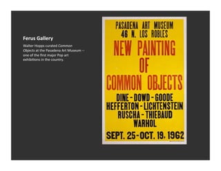 Ferus	
  Gallery	
  
Walter	
  Hopps	
  curated	
  Common	
  
Objects	
  at	
  the	
  Pasadena	
  Art	
  Museum	
  -­‐-­‐	
  
one	
  of	
  the	
  ﬁrst	
  major	
  Pop	
  art	
  
exhibiVons	
  in	
  the	
  country.	
  
 