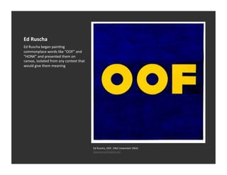Ed	
  Ruscha	
  
Ed	
  Ruscha	
  began	
  painVng	
  
commonplace	
  words	
  like	
  “OOF”	
  and	
  
“HONK”	
  and	
  presented	
  them	
  on	
  
canvas,	
  isolated	
  from	
  any	
  context	
  that	
  
would	
  give	
  them	
  meaning	
  




                                                            Ed	
  Ruscha,	
  OOF,	
  1962	
  (reworked	
  1963)	
  
                                                            Museum	
  of	
  Modern	
  Art	
  
 