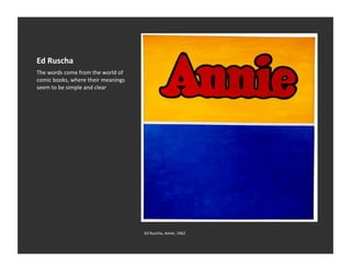 Ed	
  Ruscha	
  
The	
  words	
  come	
  from	
  the	
  world	
  of	
  
comic	
  books,	
  where	
  their	
  meanings	
  
seem	
  to	
  be	
  simple	
  and	
  clear	
  




                                                         Ed	
  Ruscha,	
  Annie,	
  1962	
  
 