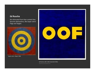 Ed	
  Ruscha	
  
     But	
  dislocated	
  from	
  their	
  context	
  they	
  
     become	
  abstracVons,	
  like	
  Jasper	
  Johns’	
  
     Flags	
  and	
  Targets	
  




Jasper	
  Johns,	
  Target,	
  1958	
  



                                                                 Ed	
  Ruscha,	
  OOF,	
  1962	
  (reworked	
  1963)	
  
                                                                 Museum	
  of	
  Modern	
  Art	
  
 