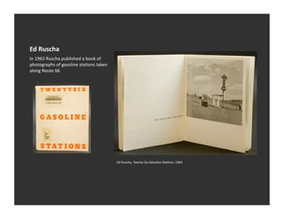 Ed	
  Ruscha	
  
In	
  1963	
  Ruscha	
  published	
  a	
  book	
  of	
  
photographs	
  of	
  gasoline	
  staVons	
  taken	
  
along	
  Route	
  66	
  




                                                           Ed	
  Ruscha,	
  Twenty	
  Six	
  Gasoline	
  Sta:ons,	
  1963	
  
 