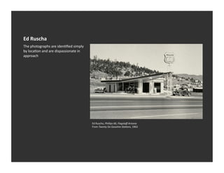 Ed	
  Ruscha	
  
The	
  photographs	
  are	
  idenVﬁed	
  simply	
  
by	
  locaVon	
  and	
  are	
  dispassionate	
  in	
  
approach	
  




                                                         Ed	
  Ruscha,	
  Phillips	
  66,	
  Flagstaﬀ	
  Arizona	
  
                                                         From	
  Twenty	
  Six	
  Gasoline	
  Sta:ons,	
  1963	
  
 
