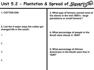 1. COTTON GIN: 2. List the 4 major ways the cotton gin changed life in the south: 1. 2. 3. 4. 3. What type of farmers owned most of the slaves in the mid 1800’s - large plantations or small farmers? 4. What percentage of people in the South were slaves in 1840? 5. What percentage of African Americans in the South were free in 1840? Unit 5.2 - Plantation & Spread of Slavery Pages 348 to 353 