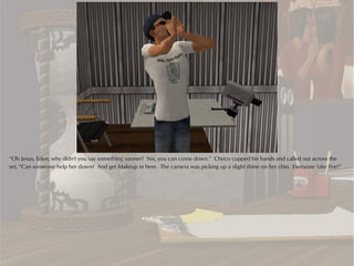 “Oh Jesus, Eden, why didn't you say something sooner? Yes, you can come down.” Checo cupped his hands and called out across the
set, “Can someone help her down? And get Makeup in here. The camera was picking up a slight shine on her chin. Everyone take five!”
 