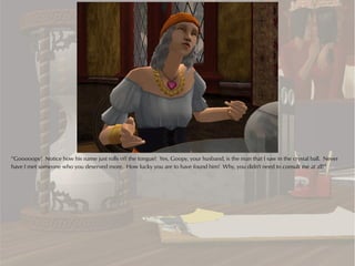 “Gooooopy! Notice how his name just rolls off the tongue! Yes, Goopy, your husband, is the man that I saw in the crystal ball. Never
have I met someone who you deserved more. How lucky you are to have found him! Why, you didn't need to consult me at all!”
 
