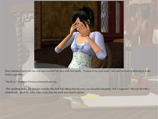 Mary slumped back into her seat and covered her face with her hands. “Goopy is my soul mate,” she said not even bothering to make
it into a question.

“Yes he is,” Madame Fortuna answered anyway.

“The wedding dress, the first kiss outside, the dark hair falling into his eyes, our beautiful daughter. Yes, I suppose--” she cut off with a
choked sob. She felt a pain in her heart that she tried very hard to ignore.
 