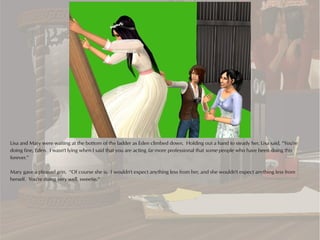 Lisa and Mary were waiting at the bottom of the ladder as Eden climbed down. Holding out a hand to steady her, Lisa said, “You're
doing fine, Eden. I wasn't lying when I said that you are acting far more professional that some people who have been doing this
forever.”

Mary gave a pleased grin. “Of course she is. I wouldn't expect anything less from her, and she wouldn't expect anything less from
herself. You're doing very well, sweetie.”
 